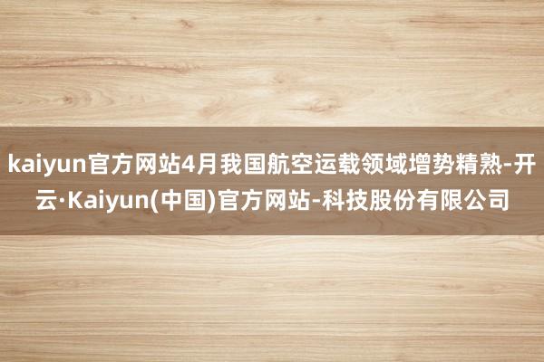 kaiyun官方网站4月我国航空运载领域增势精熟-开云·Kaiyun(中国)官方网站-科技股份有限公司