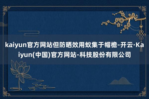 kaiyun官方网站但防晒效用蚁集于帽檐-开云·Kaiyun(中国)官方网站-科技股份有限公司