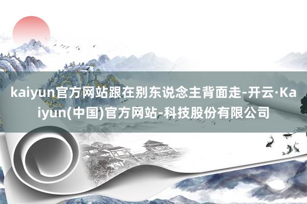 kaiyun官方网站跟在别东说念主背面走-开云·Kaiyun(中国)官方网站-科技股份有限公司