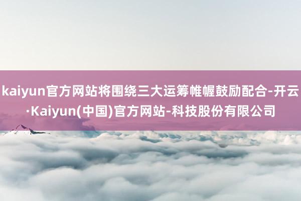 kaiyun官方网站将围绕三大运筹帷幄鼓励配合-开云·Kaiyun(中国)官方网站-科技股份有限公司