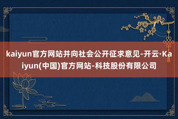 kaiyun官方网站并向社会公开征求意见-开云·Kaiyun(中国)官方网站-科技股份有限公司