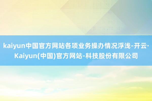 kaiyun中国官方网站各项业务操办情况浮浅-开云·Kaiyun(中国)官方网站-科技股份有限公司