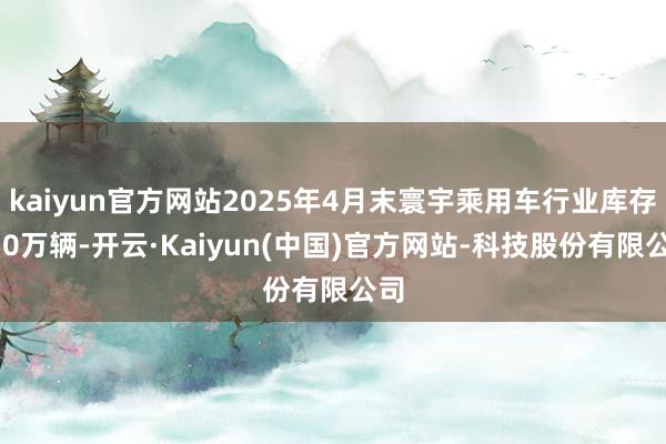 kaiyun官方网站2025年4月末寰宇乘用车行业库存350万辆-开云·Kaiyun(中国)官方网站-科技股份有限公司