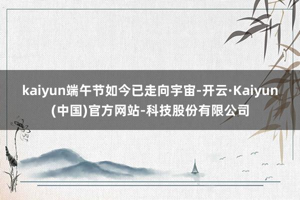 kaiyun端午节如今已走向宇宙-开云·Kaiyun(中国)官方网站-科技股份有限公司