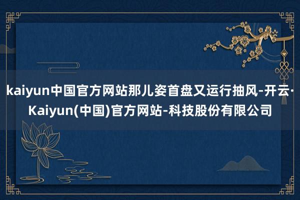 kaiyun中国官方网站那儿姿首盘又运行抽风-开云·Kaiyun(中国)官方网站-科技股份有限公司