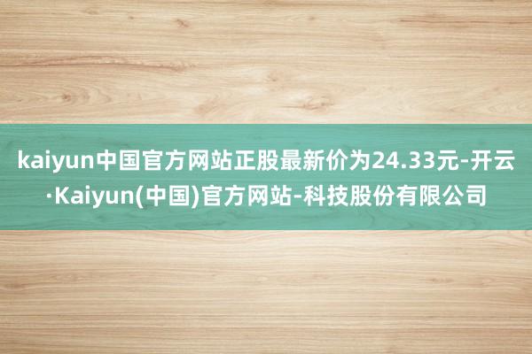 kaiyun中国官方网站正股最新价为24.33元-开云·Kaiyun(中国)官方网站-科技股份有限公司