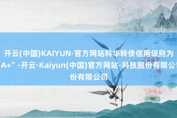 开云(中国)KAIYUN·官方网站科华转债信用级别为“A+”-开云·Kaiyun(中国)官方网站-科技股份有限公司