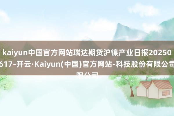 kaiyun中国官方网站瑞达期货沪镍产业日报20250617-开云·Kaiyun(中国)官方网站-科技股份有限公司