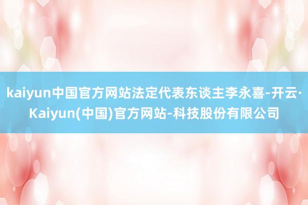kaiyun中国官方网站法定代表东谈主李永喜-开云·Kaiyun(中国)官方网站-科技股份有限公司