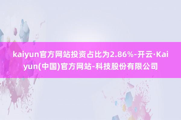 kaiyun官方网站投资占比为2.86%-开云·Kaiyun(中国)官方网站-科技股份有限公司