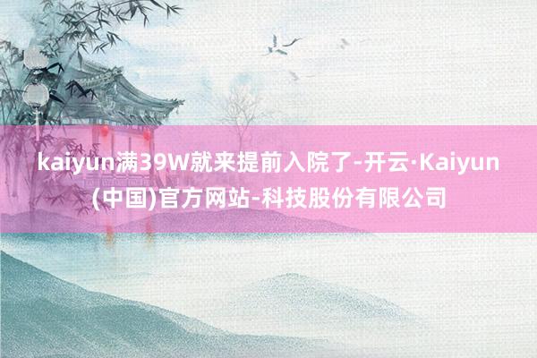 kaiyun满39W就来提前入院了-开云·Kaiyun(中国)官方网站-科技股份有限公司