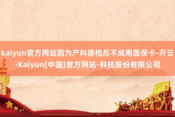 kaiyun官方网站因为产科建档后不成用医保卡-开云·Kaiyun(中国)官方网站-科技股份有限公司