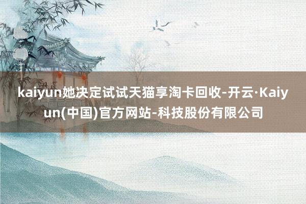 kaiyun她决定试试天猫享淘卡回收-开云·Kaiyun(中国)官方网站-科技股份有限公司