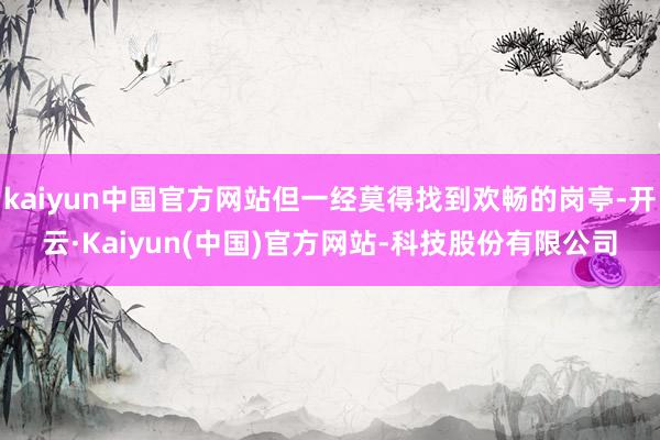 kaiyun中国官方网站但一经莫得找到欢畅的岗亭-开云·Kaiyun(中国)官方网站-科技股份有限公司
