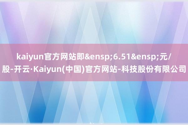kaiyun官方网站即 6.51 元/股-开云·Kaiyun(中国)官方网站-科技股份有限公司