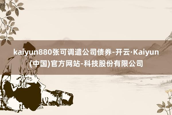 kaiyun880张可调遣公司债券-开云·Kaiyun(中国)官方网站-科技股份有限公司
