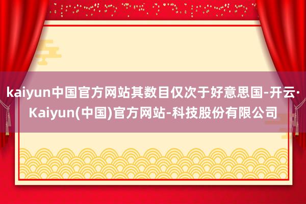 kaiyun中国官方网站其数目仅次于好意思国-开云·Kaiyun(中国)官方网站-科技股份有限公司