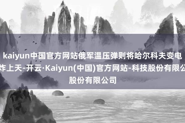 kaiyun中国官方网站俄军温压弹则将哈尔科夫变电站炸上天-开云·Kaiyun(中国)官方网站-科技股份有限公司