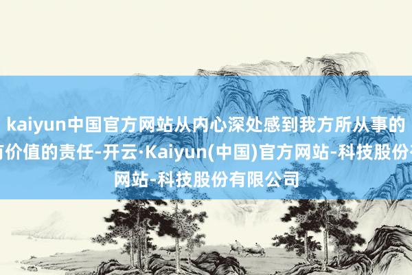 kaiyun中国官方网站从内心深处感到我方所从事的是一份有价值的责任-开云·Kaiyun(中国)官方网站-科技股份有限公司