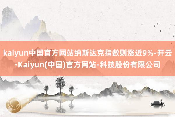 kaiyun中国官方网站纳斯达克指数则涨近9%-开云·Kaiyun(中国)官方网站-科技股份有限公司