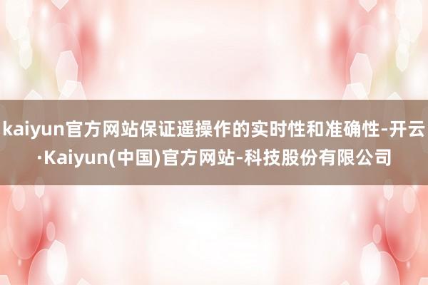 kaiyun官方网站保证遥操作的实时性和准确性-开云·Kaiyun(中国)官方网站-科技股份有限公司