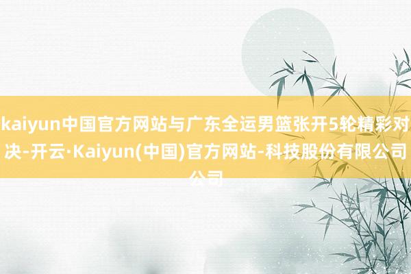kaiyun中国官方网站与广东全运男篮张开5轮精彩对决-开云·Kaiyun(中国)官方网站-科技股份有限公司