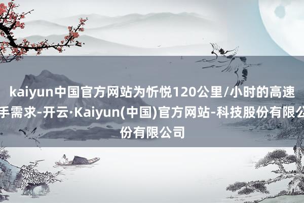 kaiyun中国官方网站为忻悦120公里/小时的高速动手需求-开云·Kaiyun(中国)官方网站-科技股份有限公司