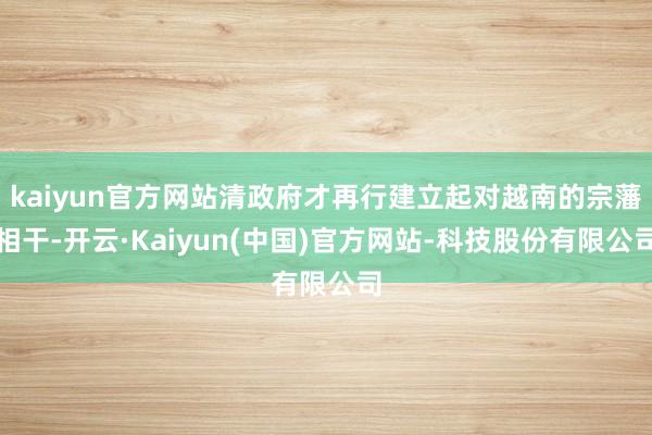 kaiyun官方网站清政府才再行建立起对越南的宗藩相干-开云·Kaiyun(中国)官方网站-科技股份有限公司