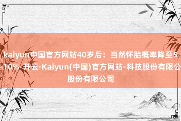 kaiyun中国官方网站40岁后：当然怀胎概率降至5%-10%-开云·Kaiyun(中国)官方网站-科技股份有限公司