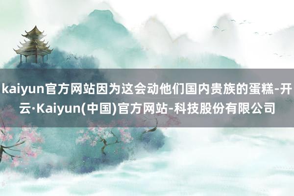 kaiyun官方网站因为这会动他们国内贵族的蛋糕-开云·Kaiyun(中国)官方网站-科技股份有限公司
