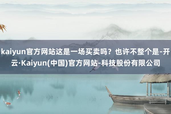 kaiyun官方网站这是一场买卖吗?也许不整个是-开云·Kaiyun(中国)官方网站-科技股份有限公司