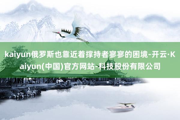 kaiyun俄罗斯也靠近着撑持者寥寥的困境-开云·Kaiyun(中国)官方网站-科技股份有限公司