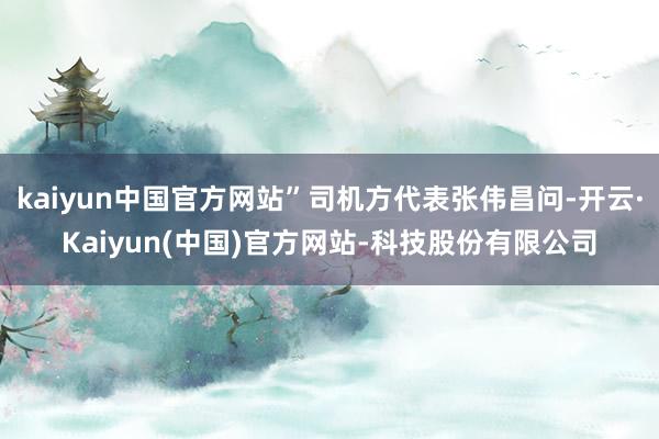 kaiyun中国官方网站”司机方代表张伟昌问-开云·Kaiyun(中国)官方网站-科技股份有限公司