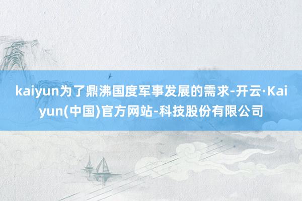 kaiyun为了鼎沸国度军事发展的需求-开云·Kaiyun(中国)官方网站-科技股份有限公司
