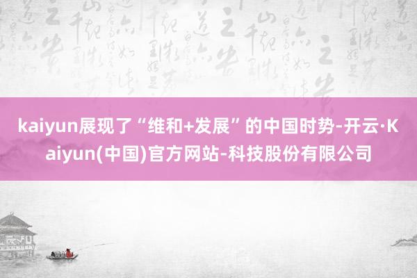 kaiyun展现了“维和+发展”的中国时势-开云·Kaiyun(中国)官方网站-科技股份有限公司
