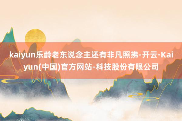kaiyun乐龄老东说念主还有非凡照拂-开云·Kaiyun(中国)官方网站-科技股份有限公司