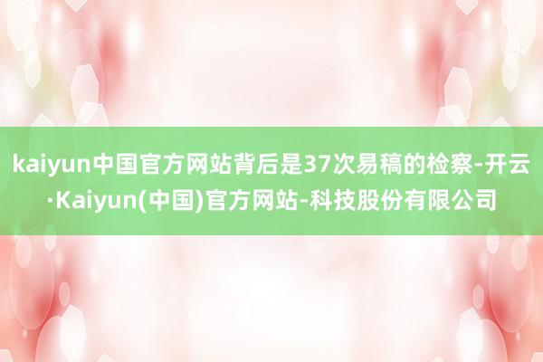 kaiyun中国官方网站背后是37次易稿的检察-开云·Kaiyun(中国)官方网站-科技股份有限公司