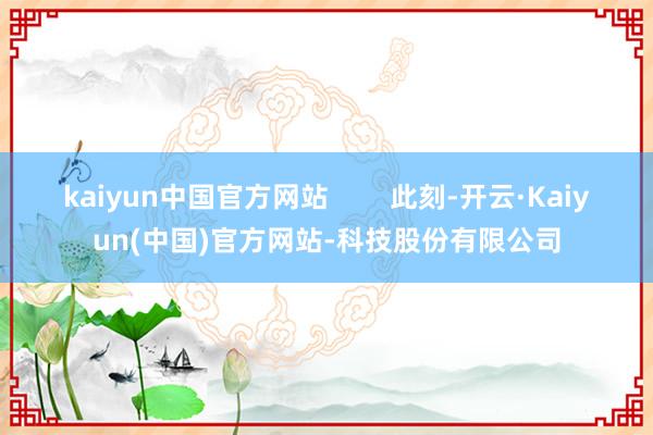 kaiyun中国官方网站        此刻-开云·Kaiyun(中国)官方网站-科技股份有限公司