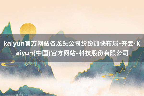 kaiyun官方网站各龙头公司纷纷加快布局-开云·Kaiyun(中国)官方网站-科技股份有限公司