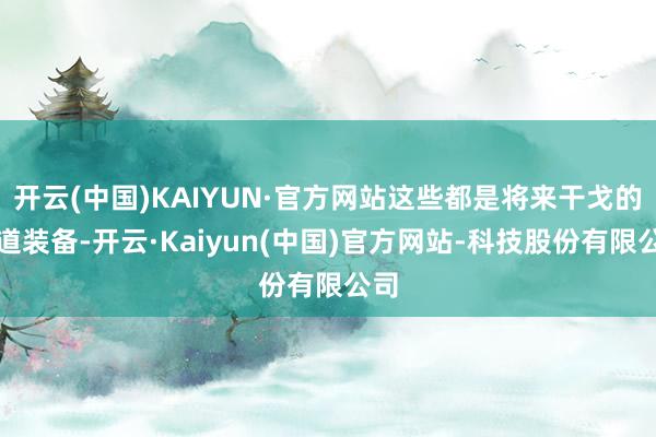 开云(中国)KAIYUN·官方网站这些都是将来干戈的要道装备-开云·Kaiyun(中国)官方网站-科技股份有限公司
