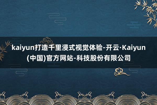 kaiyun打造千里浸式视觉体验-开云·Kaiyun(中国)官方网站-科技股份有限公司