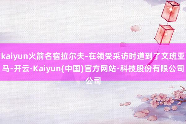 kaiyun火箭名宿拉尔夫-在领受采访时道到了文班亚马-开云·Kaiyun(中国)官方网站-科技股份有限公司