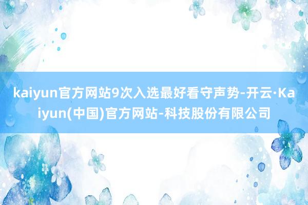 kaiyun官方网站9次入选最好看守声势-开云·Kaiyun(中国)官方网站-科技股份有限公司