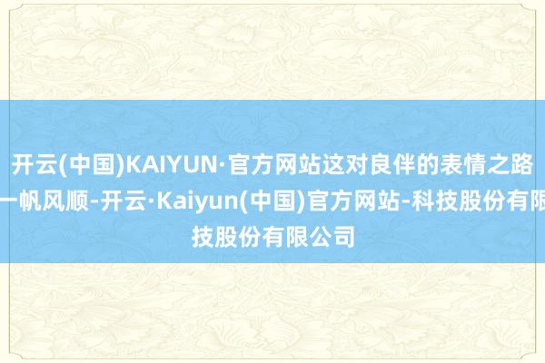 开云(中国)KAIYUN·官方网站这对良伴的表情之路并非一帆风顺-开云·Kaiyun(中国)官方网站-科技股份有限公司