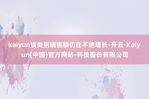 kaiyun该类别销售额仍在不绝增长-开云·Kaiyun(中国)官方网站-科技股份有限公司