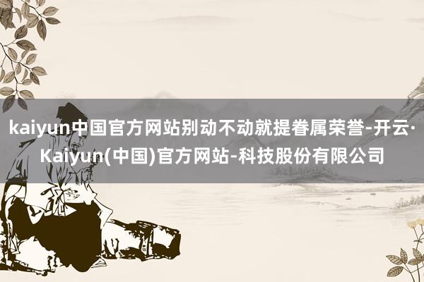 kaiyun中国官方网站别动不动就提眷属荣誉-开云·Kaiyun(中国)官方网站-科技股份有限公司