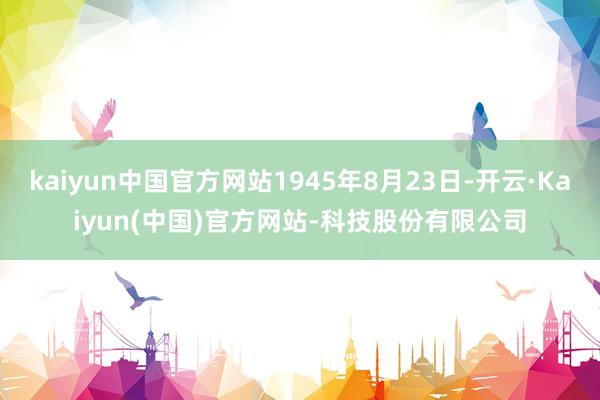kaiyun中国官方网站1945年8月23日-开云·Kaiyun(中国)官方网站-科技股份有限公司