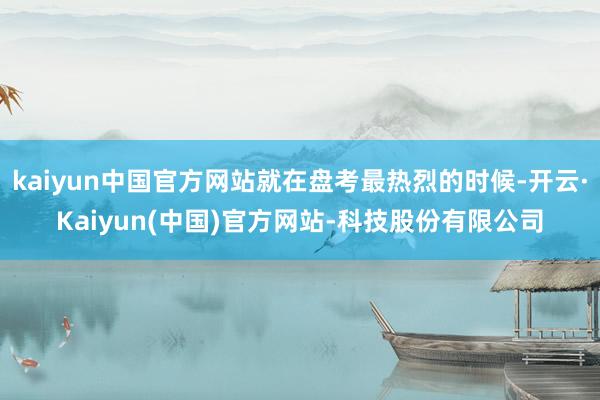 kaiyun中国官方网站就在盘考最热烈的时候-开云·Kaiyun(中国)官方网站-科技股份有限公司