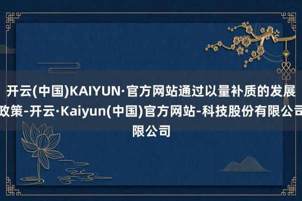 开云(中国)KAIYUN·官方网站通过以量补质的发展政策-开云·Kaiyun(中国)官方网站-科技股份有限公司