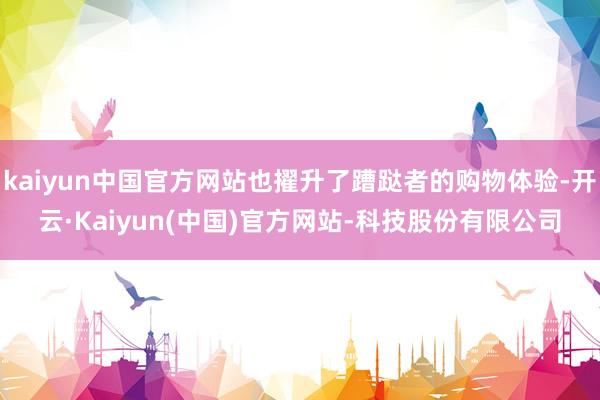 kaiyun中国官方网站也擢升了蹧跶者的购物体验-开云·Kaiyun(中国)官方网站-科技股份有限公司